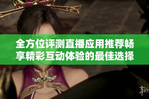 全方位评测直播应用推荐畅享精彩互动体验的最佳选择