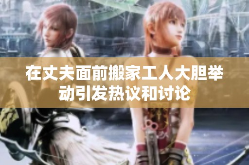 在丈夫面前搬家工人大胆举动引发热议和讨论
