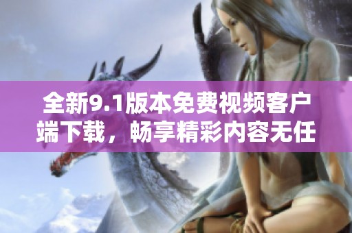 全新9.1版本免费视频客户端下载，畅享精彩内容无任何费用
