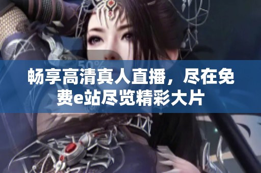 畅享高清真人直播，尽在免费e站尽览精彩大片