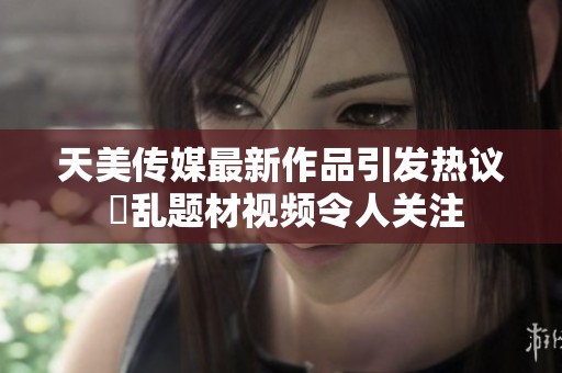 天美传媒最新作品引发热议 婦乱题材视频令人关注