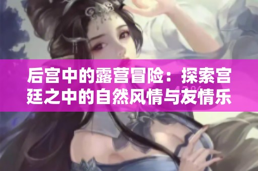 后宫中的露营冒险：探索宫廷之中的自然风情与友情乐趣