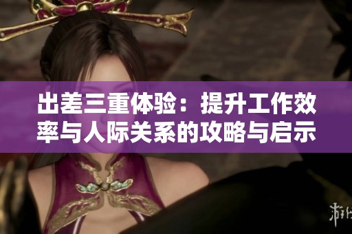 出差三重体验：提升工作效率与人际关系的攻略与启示