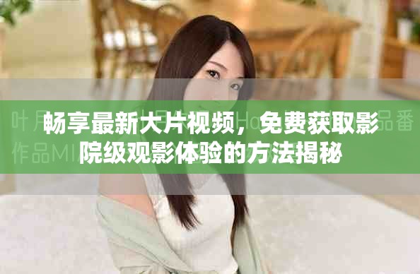 畅享最新大片视频，免费获取影院级观影体验的方法揭秘