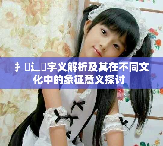扌喿辶畐字义解析及其在不同文化中的象征意义探讨  