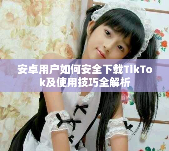 安卓用户如何安全下载TikTok及使用技巧全解析