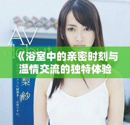 《浴室中的亲密时刻与温情交流的独特体验》