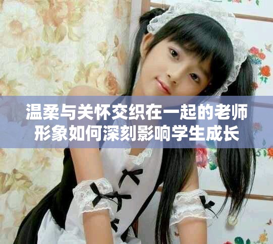 温柔与关怀交织在一起的老师形象如何深刻影响学生成长