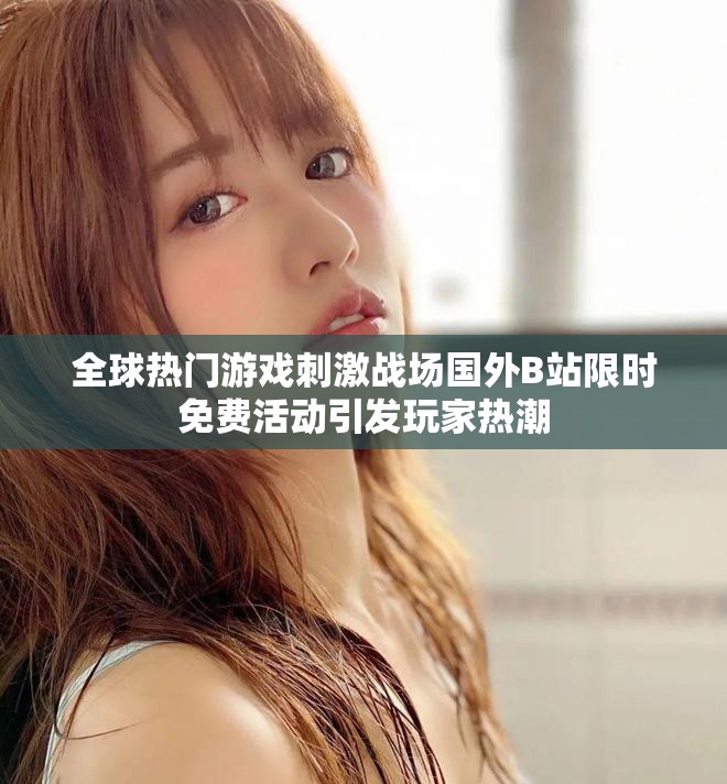 全球热门游戏刺激战场国外B站限时免费活动引发玩家热潮