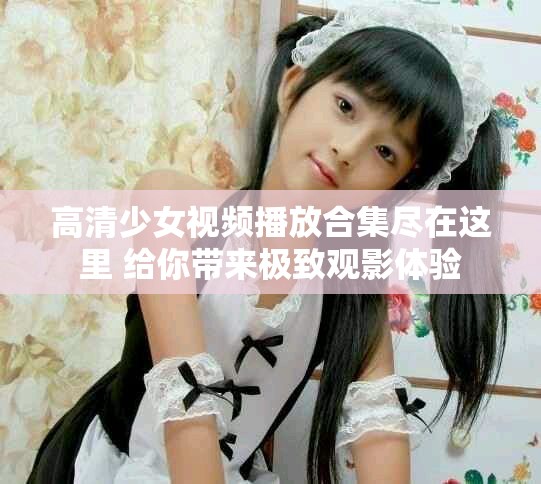 高清少女视频播放合集尽在这里 给你带来极致观影体验