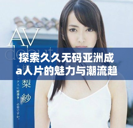探索久久无码亚洲成a人片的魅力与潮流趋势，深度解析其影响力