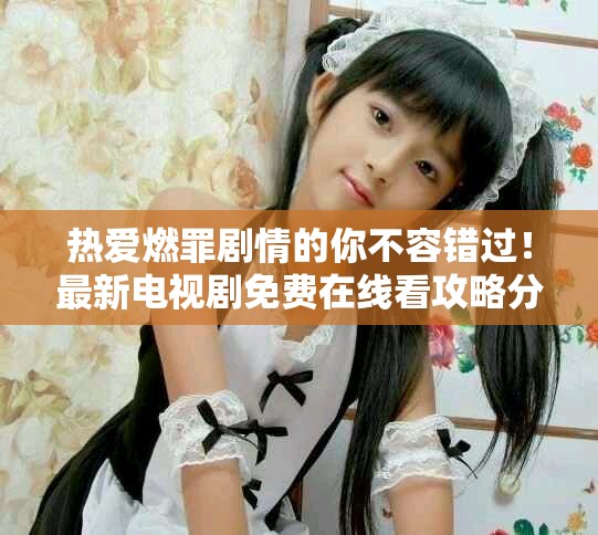 热爱燃罪剧情的你不容错过！最新电视剧免费在线看攻略分享