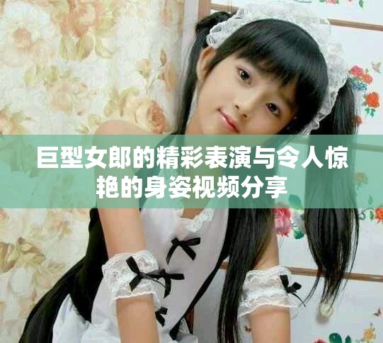 巨型女郎的精彩表演与令人惊艳的身姿视频分享