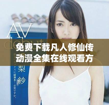 免费下载凡人修仙传动漫全集在线观看方法与推荐指南