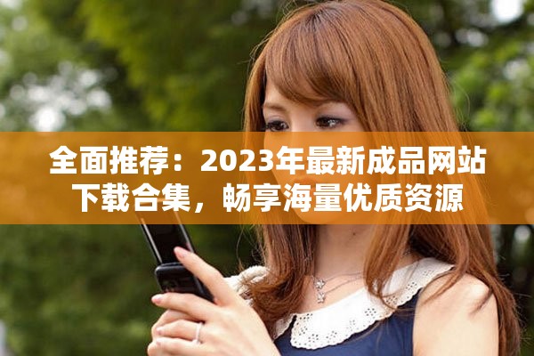 全面推荐：2023年最新成品网站下载合集，畅享海量优质资源