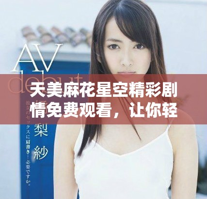 天美麻花星空精彩剧情免费观看，让你轻松畅享欢乐时光