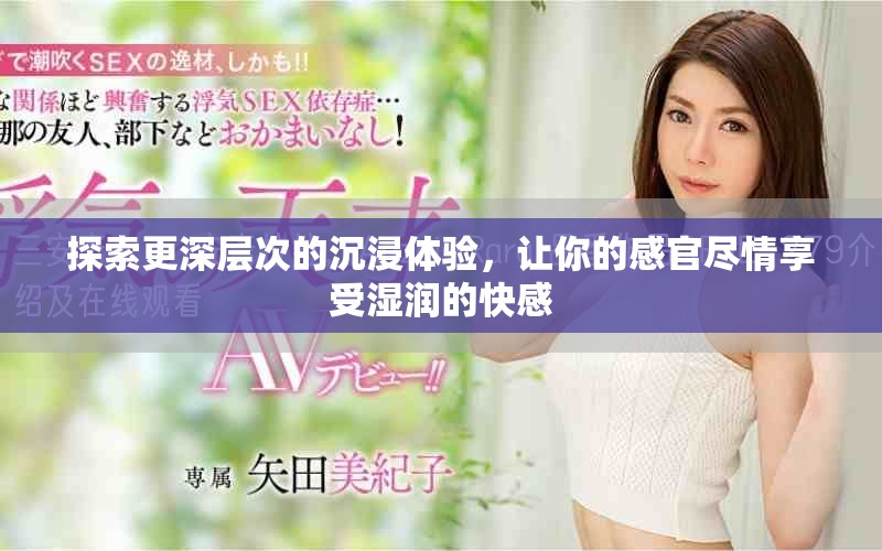 探索更深层次的沉浸体验，让你的感官尽情享受湿润的快感