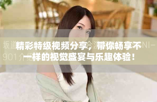 精彩特级视频分享，带你畅享不一样的视觉盛宴与乐趣体验！