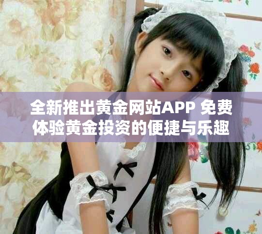 全新推出黄金网站APP 免费体验黄金投资的便捷与乐趣