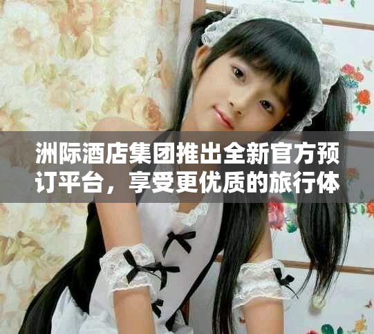 洲际酒店集团推出全新官方预订平台，享受更优质的旅行体验