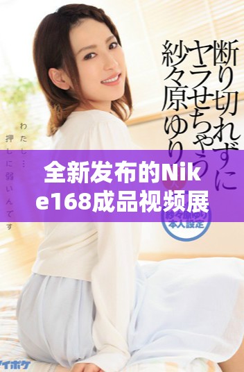 全新发布的Nike168成品视频展示最新运动装备魅力与性能