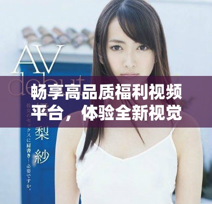 畅享高品质福利视频平台，体验全新视觉盛宴与互动乐趣