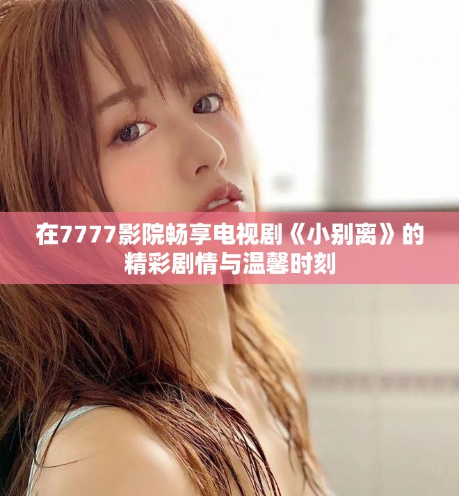 在7777影院畅享电视剧《小别离》的精彩剧情与温馨时刻