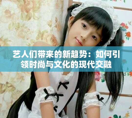 艺人们带来的新趋势：如何引领时尚与文化的现代交融
