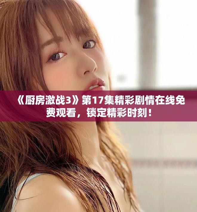 《厨房激战3》第17集精彩剧情在线免费观看，锁定精彩时刻！