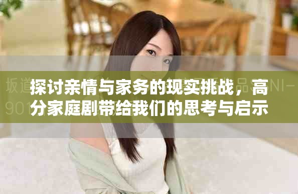 探讨亲情与家务的现实挑战，高分家庭剧带给我们的思考与启示