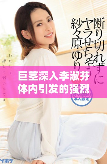 巨茎深入李淑芬体内引发的强烈生理反应视频分享