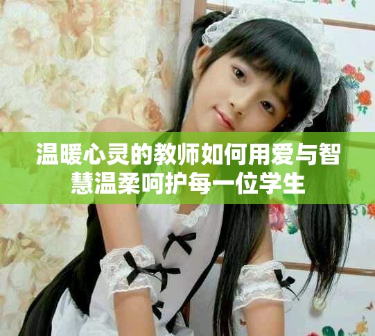 温暖心灵的教师如何用爱与智慧温柔呵护每一位学生