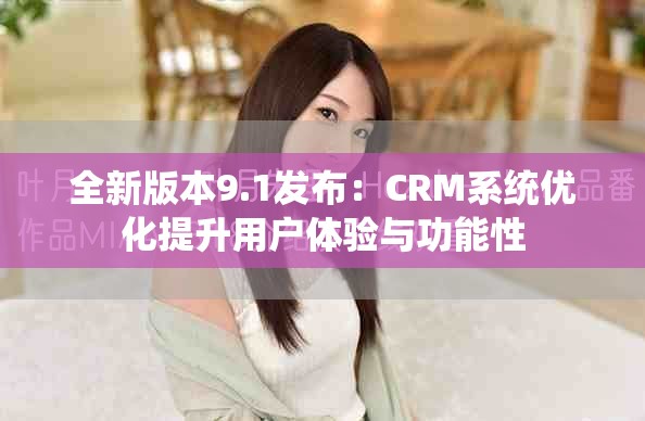 全新版本9.1发布：CRM系统优化提升用户体验与功能性