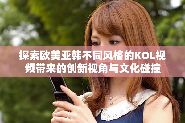 探索欧美亚韩不同风格的KOL视频带来的创新视角与文化碰撞
