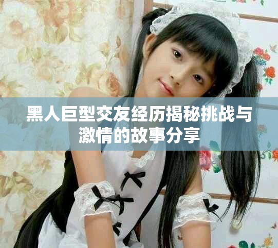 黑人巨型交友经历揭秘挑战与激情的故事分享