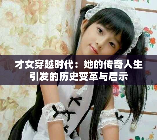 才女穿越时代：她的传奇人生引发的历史变革与启示