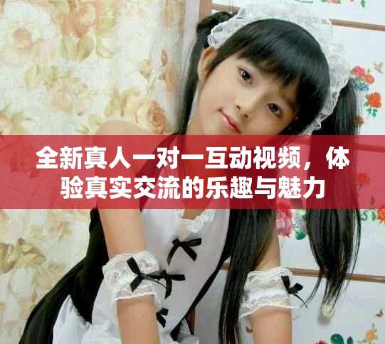 全新真人一对一互动视频，体验真实交流的乐趣与魅力