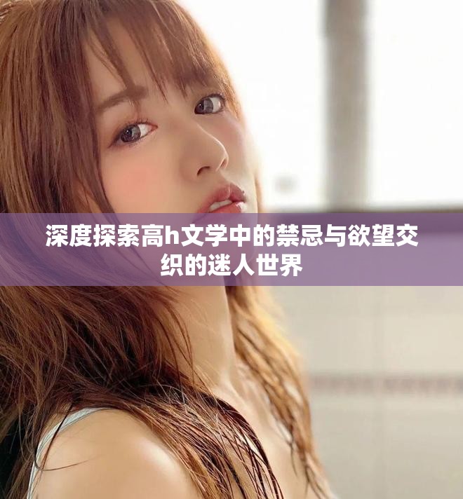 深度探索高h文学中的禁忌与欲望交织的迷人世界