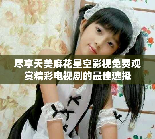 尽享天美麻花星空影视免费观赏精彩电视剧的最佳选择