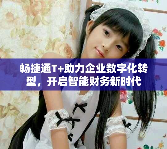 畅捷通T+助力企业数字化转型，开启智能财务新时代
