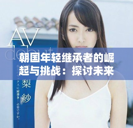 朝国年轻继承者的崛起与挑战：探讨未来领袖的责任与机遇