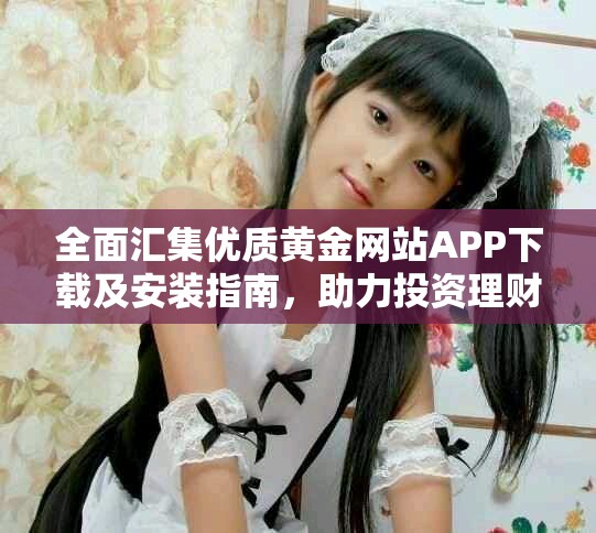 全面汇集优质黄金网站APP下载及安装指南，助力投资理财新手