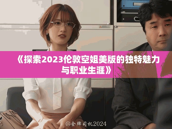 《探索2023伦敦空姐美版的独特魅力与职业生涯》