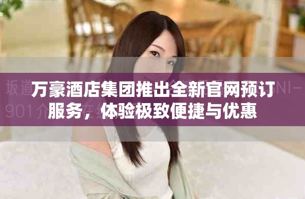 万豪酒店集团推出全新官网预订服务，体验极致便捷与优惠