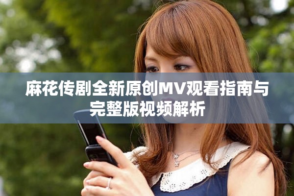 麻花传剧全新原创MV观看指南与完整版视频解析
