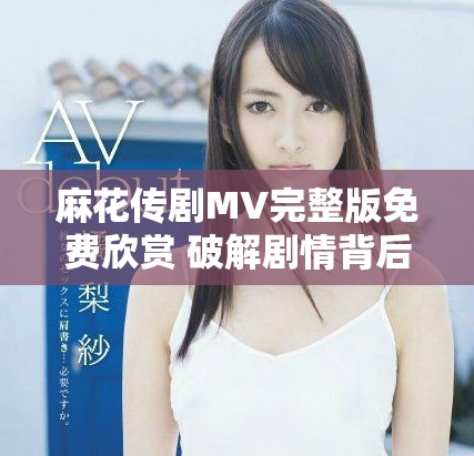 麻花传剧MV完整版免费欣赏 破解剧情背后的精彩与感动