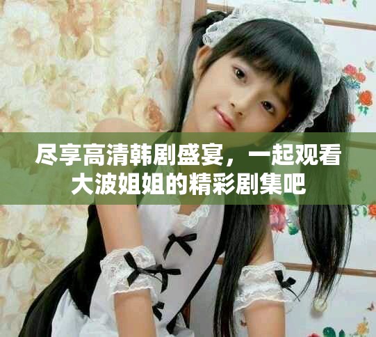 尽享高清韩剧盛宴，一起观看大波姐姐的精彩剧集吧
