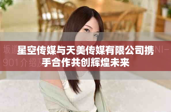 星空传媒与天美传媒有限公司携手合作共创辉煌未来
