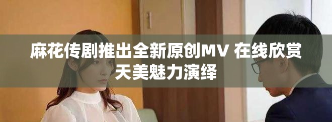 麻花传剧推出全新原创MV 在线欣赏天美魅力演绎