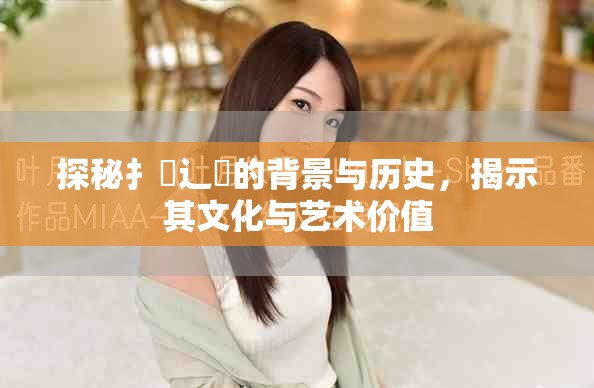 探秘扌喿辶畐的背景与历史，揭示其文化与艺术价值